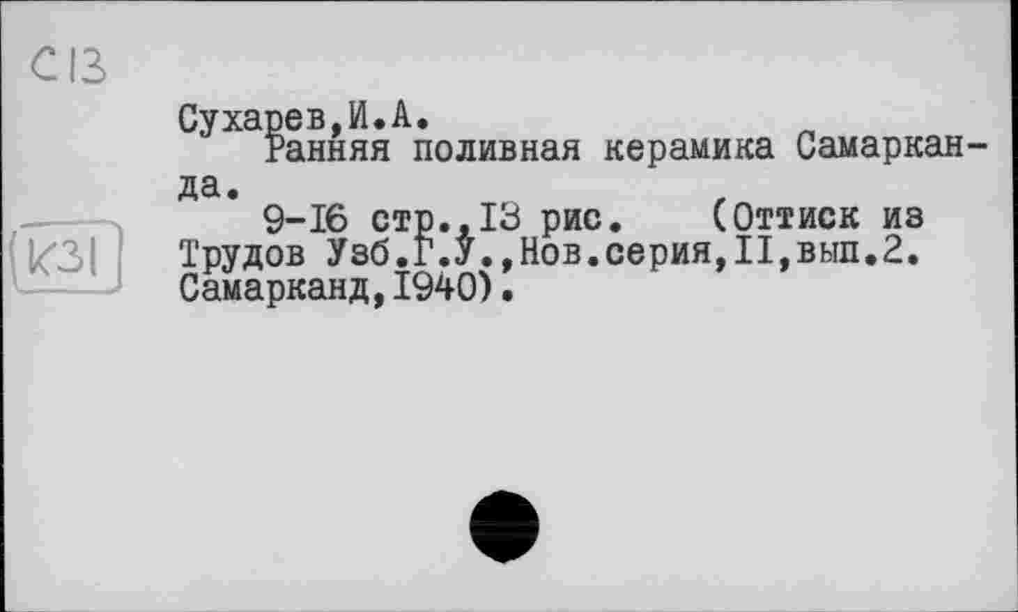 ﻿Cß

Сухарев,И.А.
Ранняя поливная керамика Самаркан да.
9-16 стр..13 рис. (Оттиск из Трудов Узб.Г.У.,Нов.серия,П,вып.2. Самарканд,1940).